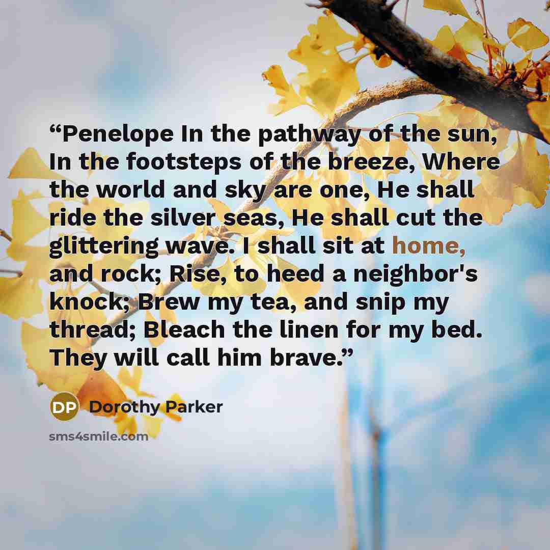 “Penelope In the pathway of the sun, In the footsteps of the breeze, Where the world and sky are one, He shall ride the silver seas, He shall cut the glittering wave. I shall sit at home, and rock; Rise, to heed a neighbor's knock; Brew my tea, and snip my thread; Bleach the linen for my bed. They…” quote by Dorothy Parker