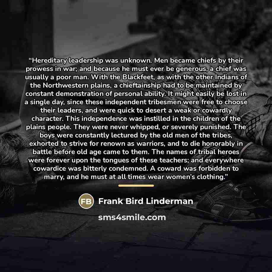 “Hereditary leadership was unknown. Men became chiefs by their prowess in war; and because he must ever be generous, a chief was usually a poor man. With the Blackfeet, as with the other Indians of the Northwestern plains, a chieftainship had to be maintained by constant demonstration of personal…” quote by Frank Bird Linderman
