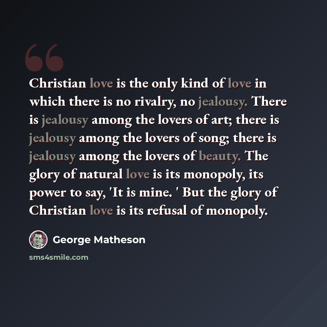 “Christian love is the only kind of love in which there is no rivalry, no jealousy. There is jealousy among the lovers of art; there is jealousy among the lovers of song; there is jealousy among the lovers of beauty. The glory of natural love is its monopoly, its power to say, 'It is mine. ' But…” quote by George Matheson