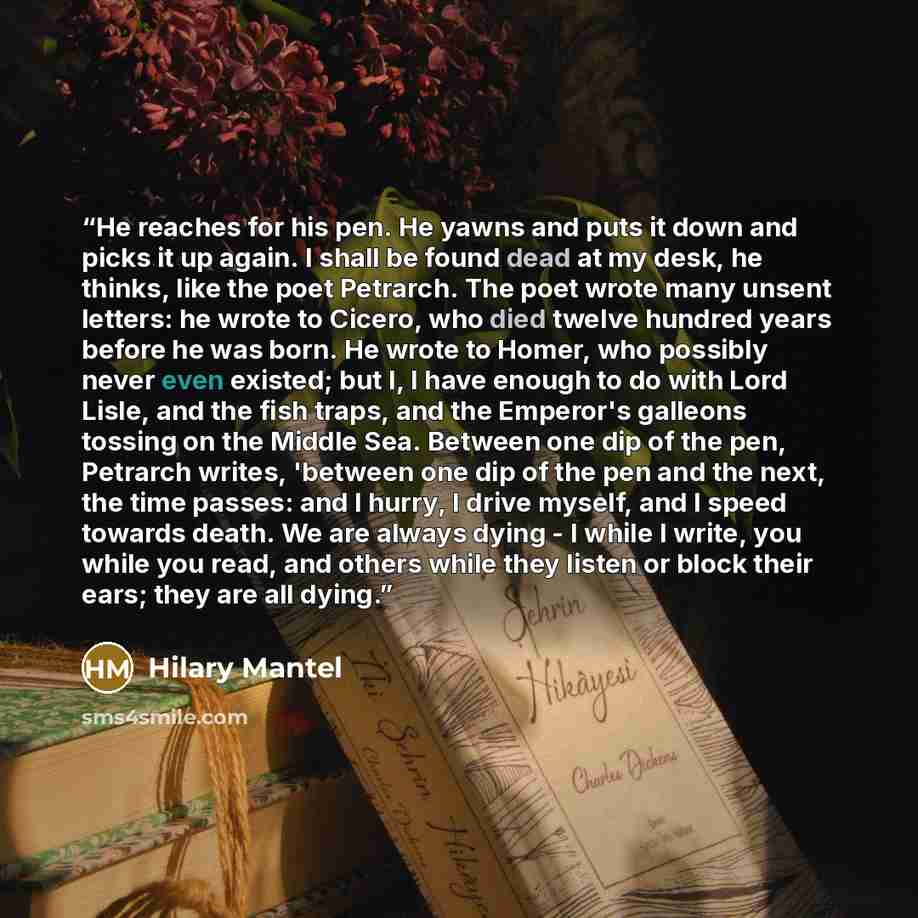 “He reaches for his pen. He yawns and puts it down and picks it up again. I shall be found dead at my desk, he thinks, like the poet Petrarch. The poet wrote many unsent letters: he wrote to Cicero, who died twelve hundred years before he was born. He wrote to Homer, who possibly never even…” quote by Hilary Mantel