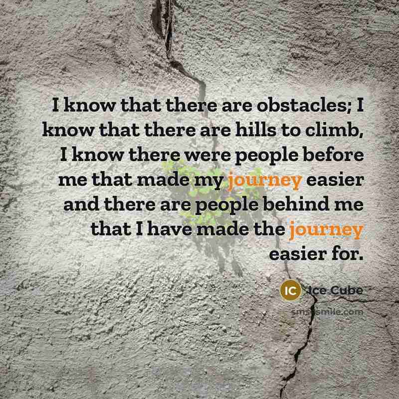 “I know that there are obstacles; I know that there are hills to climb, I know there were people before me that made my journey easier and there are people behind me that I have made the journey easier for.” quote by Ice Cube