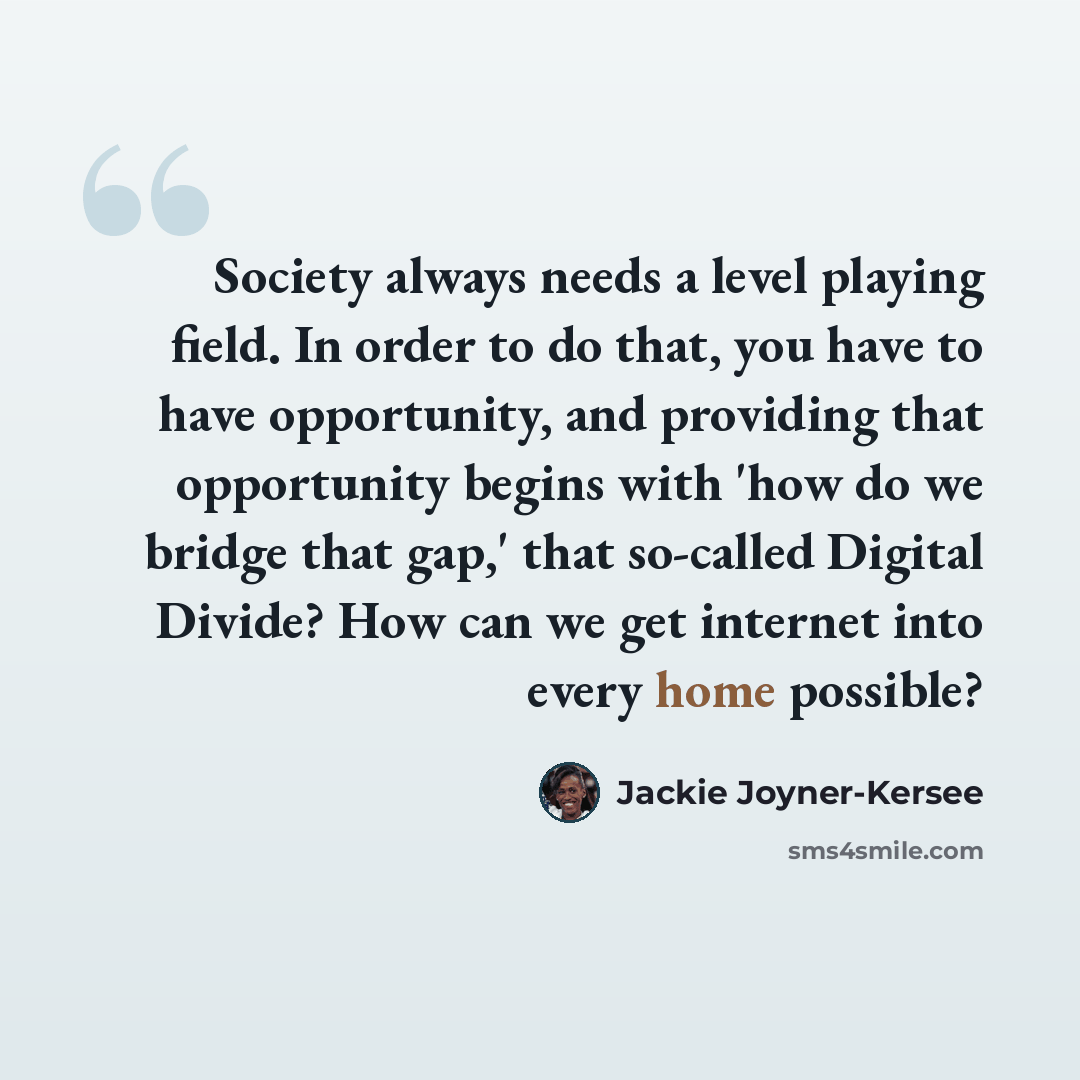 “Society always needs a level playing field. In order to do that, you have to have opportunity, and providing that opportunity begins with 'how do we bridge that gap,' that so-called Digital Divide? How can we get internet into every home possible?” quote by Jackie Joyner-Kersee