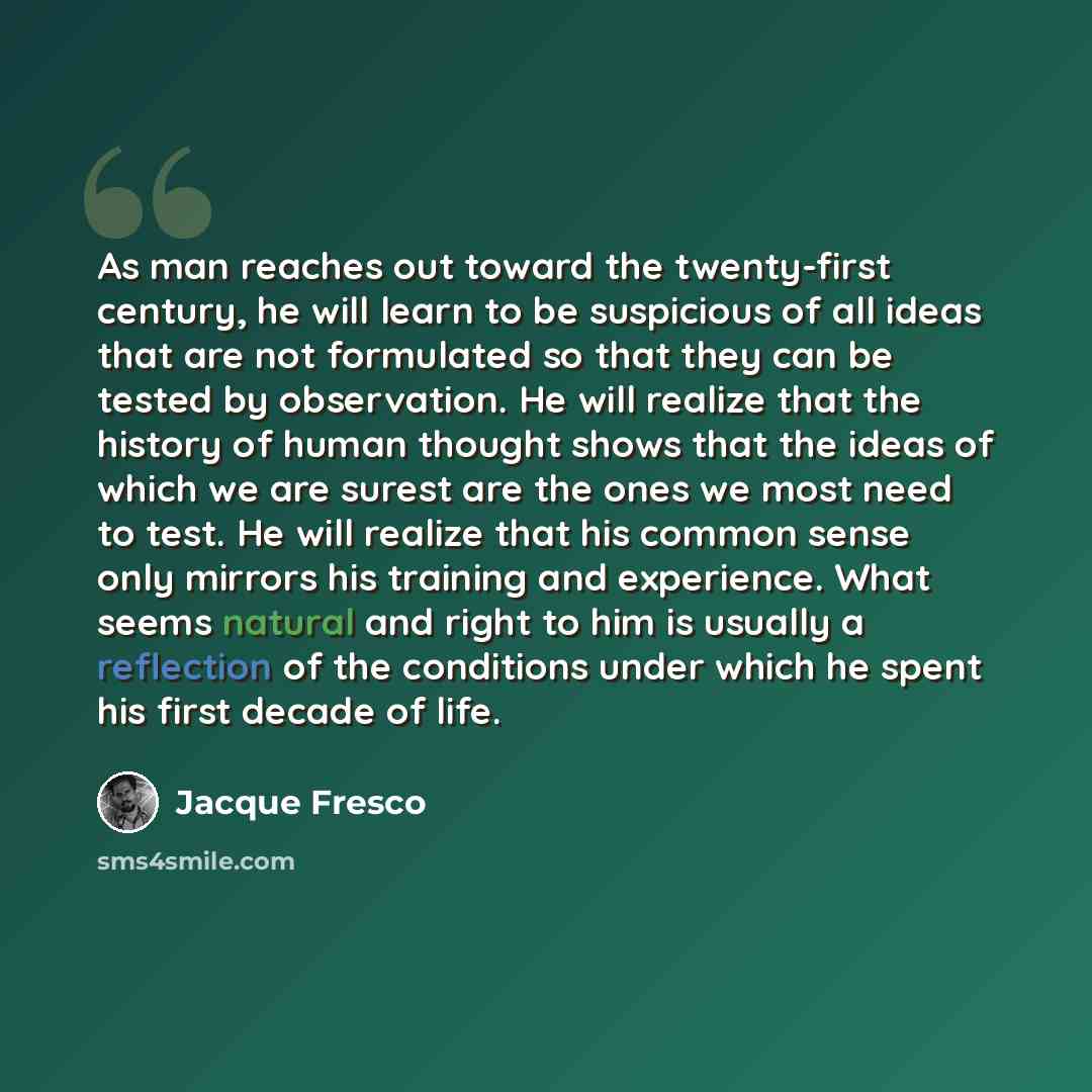 “As man reaches out toward the twenty-first century, he will learn to be suspicious of all ideas that are not formulated so that they can be tested by observation. He will realize that the history of human thought shows that the ideas of which we are surest are the ones we most need to test. He…” quote by Jacque Fresco