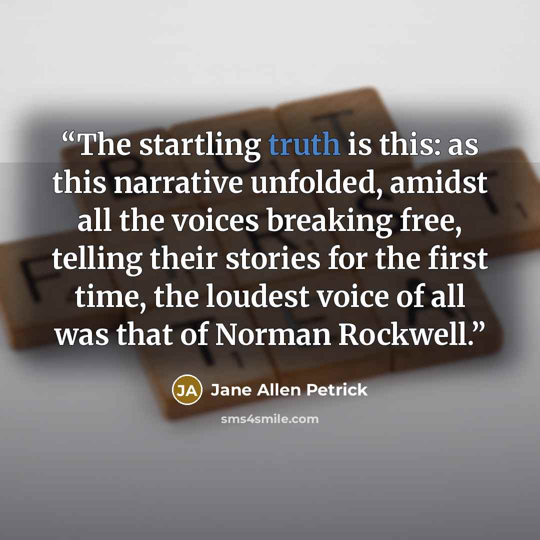 “The startling truth is this: as this narrative unfolded, amidst all the voices breaking free, telling their stories for the first time, the loudest voice of all was that of Norman Rockwell.” quote by Jane Allen Petrick