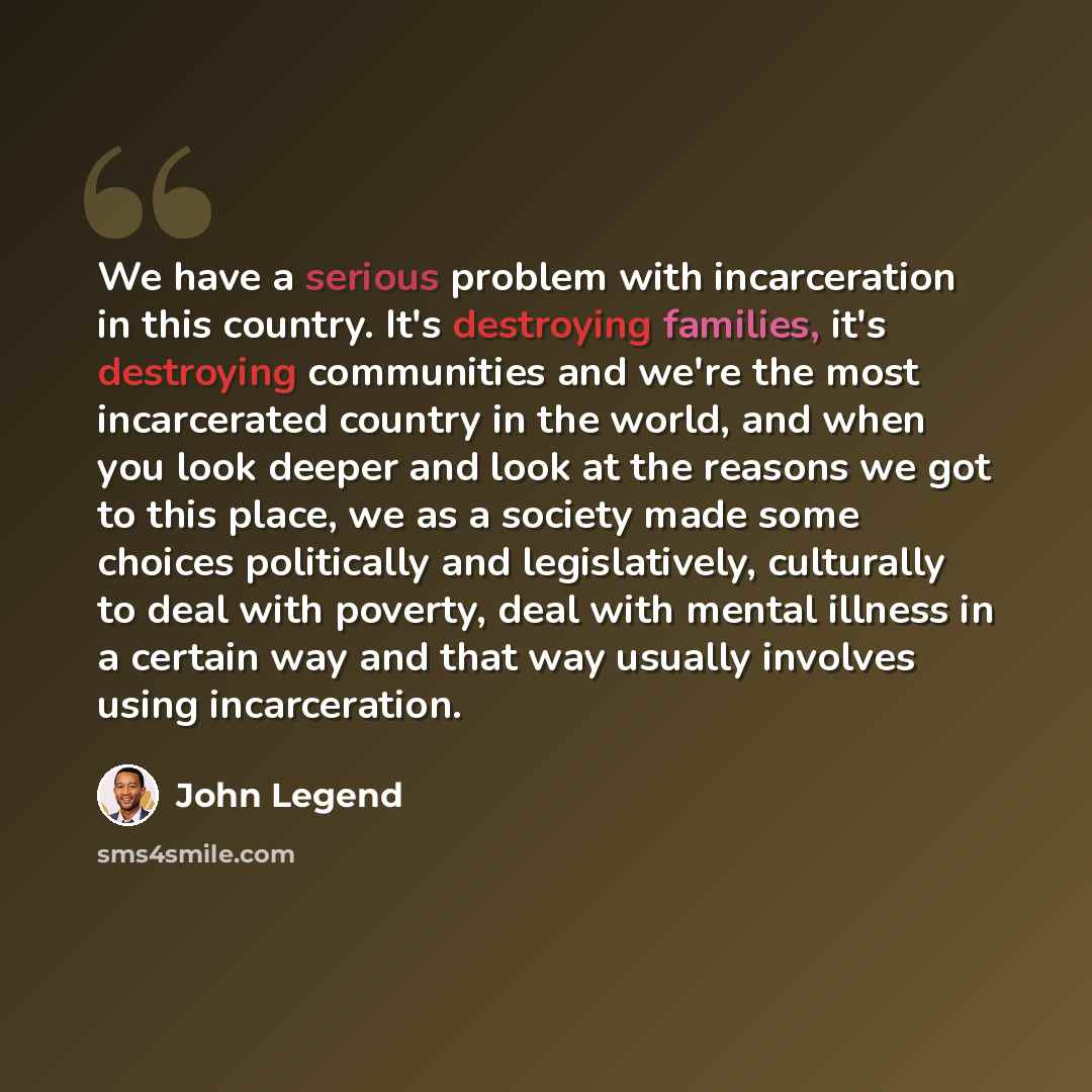 “We have a serious problem with incarceration in this country. It's destroying families, it's destroying communities and we're the most incarcerated country in the world, and when you look deeper and look at the reasons we got to this place, we as a society made some choices politically and…” quote by John Legend