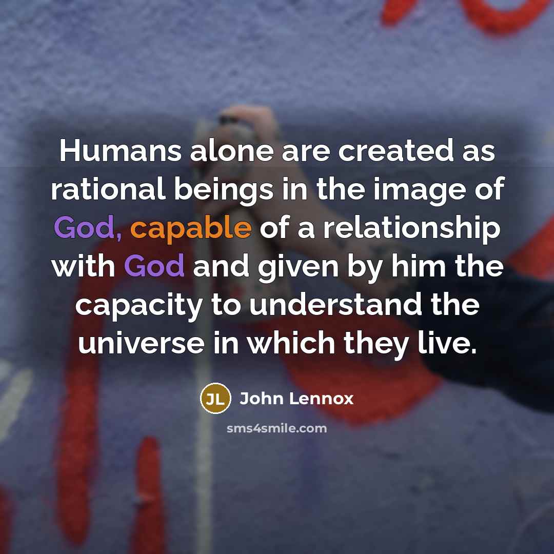 “Humans alone are created as rational beings in the image of God, capable of a relationship with God and given by him the capacity to understand the universe in which they live.” quote by John Lennox