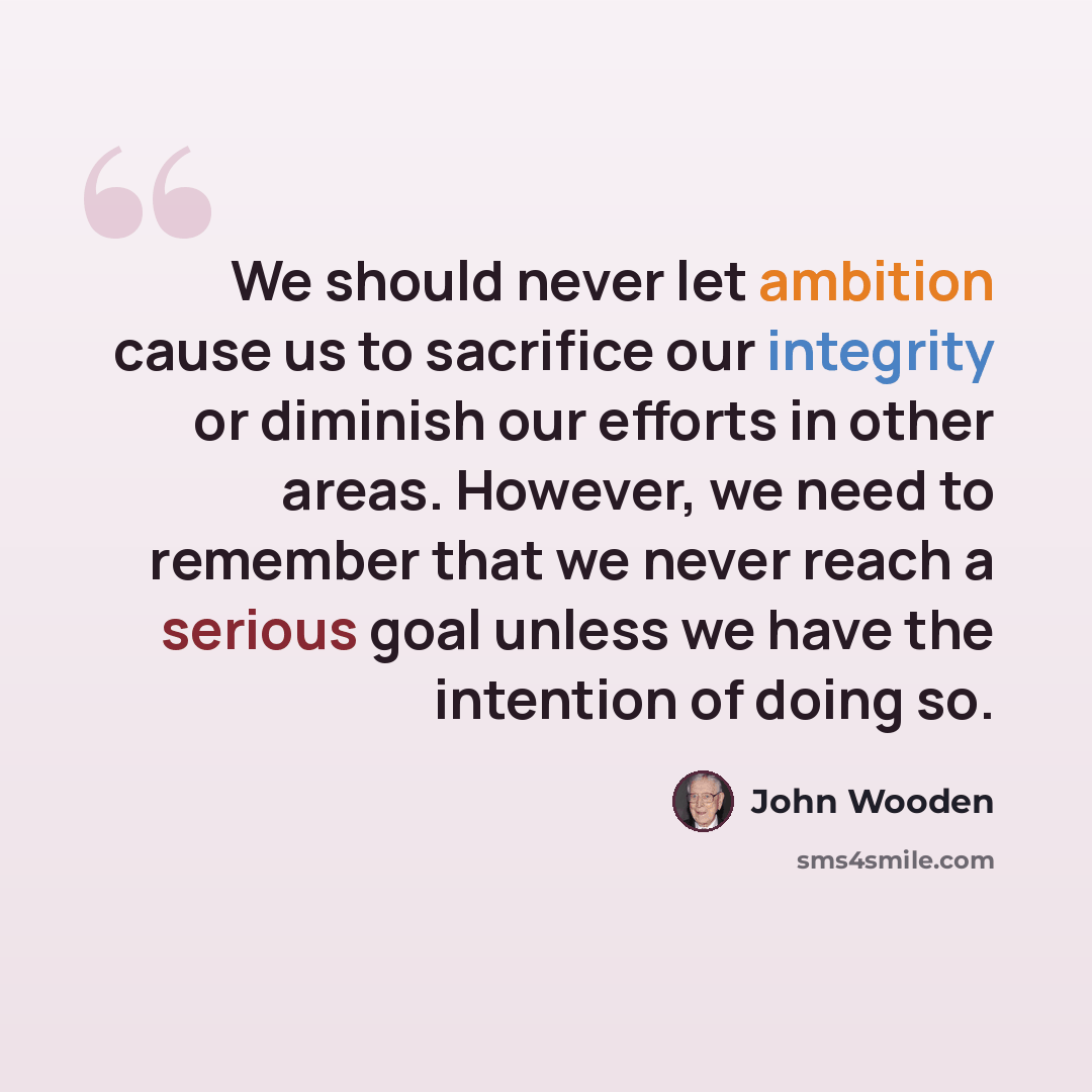 “We should never let ambition cause us to sacrifice our integrity or diminish our efforts in other areas. However, we need to remember that we never reach a serious goal unless we have the intention of doing so.” quote by John Wooden