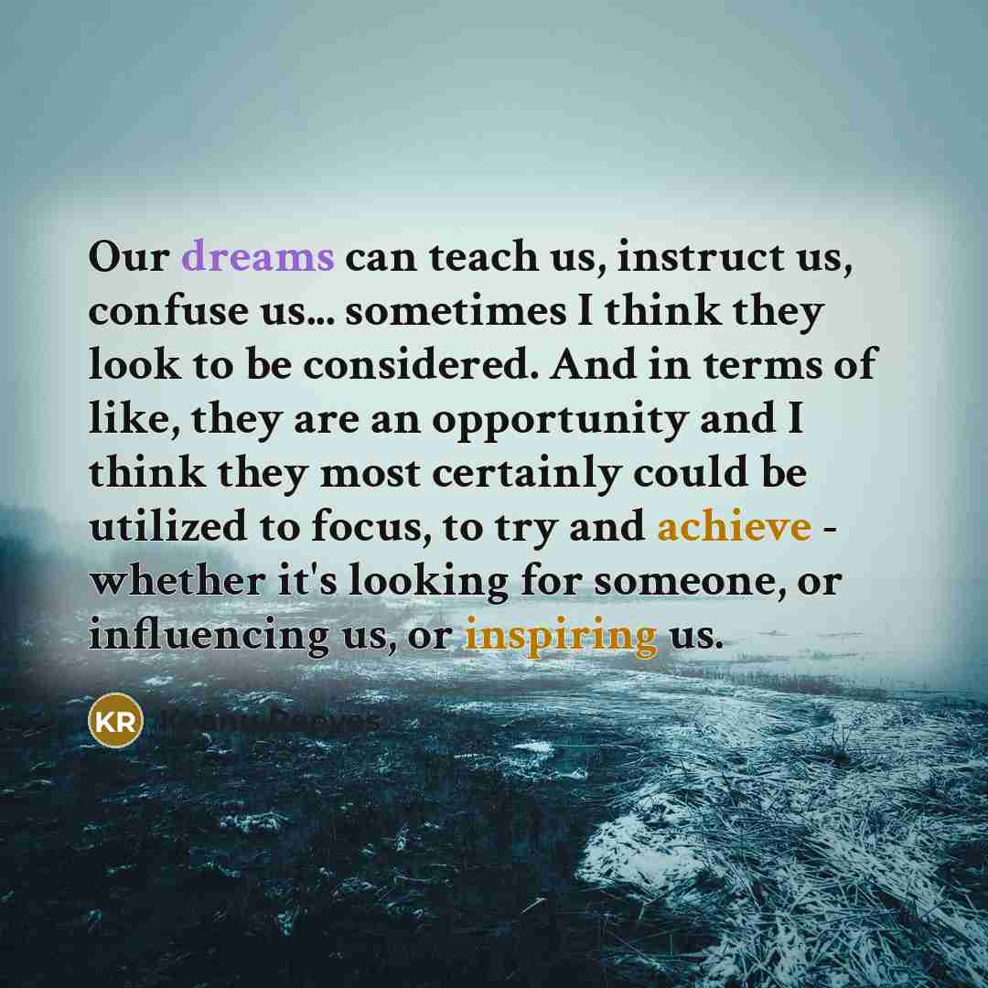 “Our dreams can teach us, instruct us, confuse us... sometimes I think they look to be considered. And in terms of like, they are an opportunity and I think they most certainly could be utilized to focus, to try and achieve - whether it's looking for someone, or influencing us, or inspiring us.” quote by Keanu Reeves
