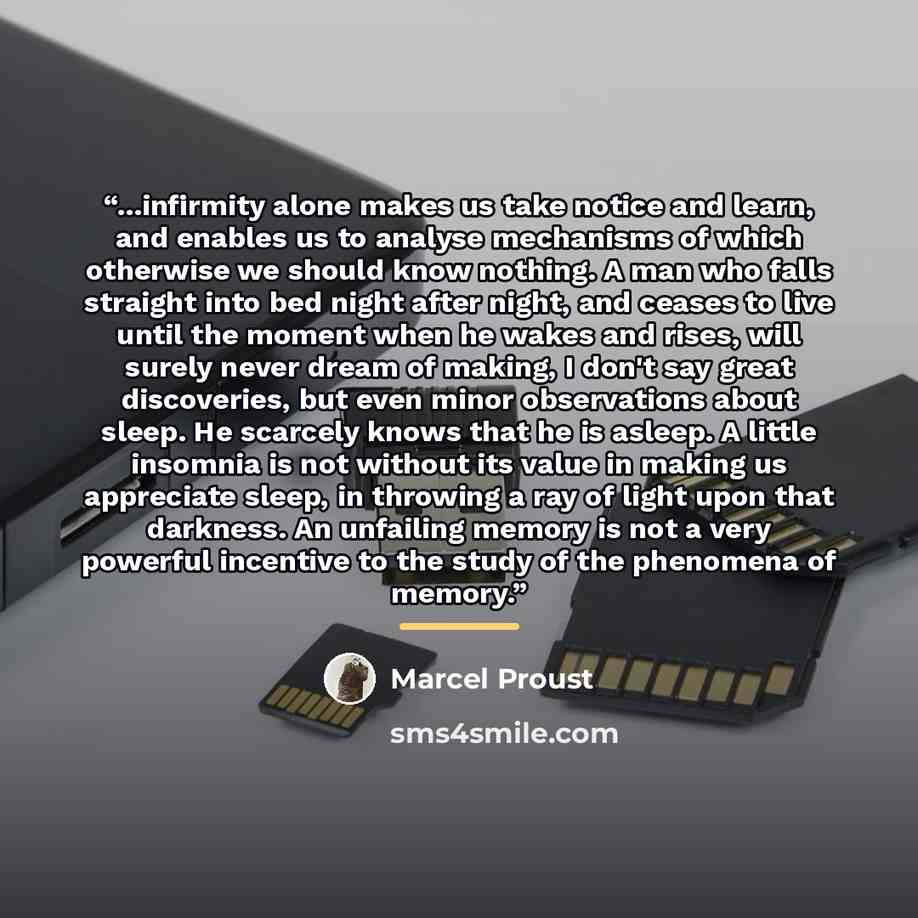 “...infirmity alone makes us take notice and learn, and enables us to analyse mechanisms of which otherwise we should know nothing. A man who falls straight into bed night after night, and ceases to live until the moment when he wakes and rises, will surely never dream of making, I don't say great…” quote by Marcel Proust