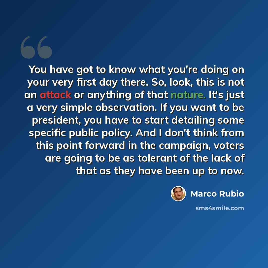 “You have got to know what you're doing on your very first day there. So, look, this is not an attack or anything of that nature. It's just a very simple observation. If you want to be president, you have to start detailing some specific public policy. And I don't think from this point forward in…” quote by Marco Rubio