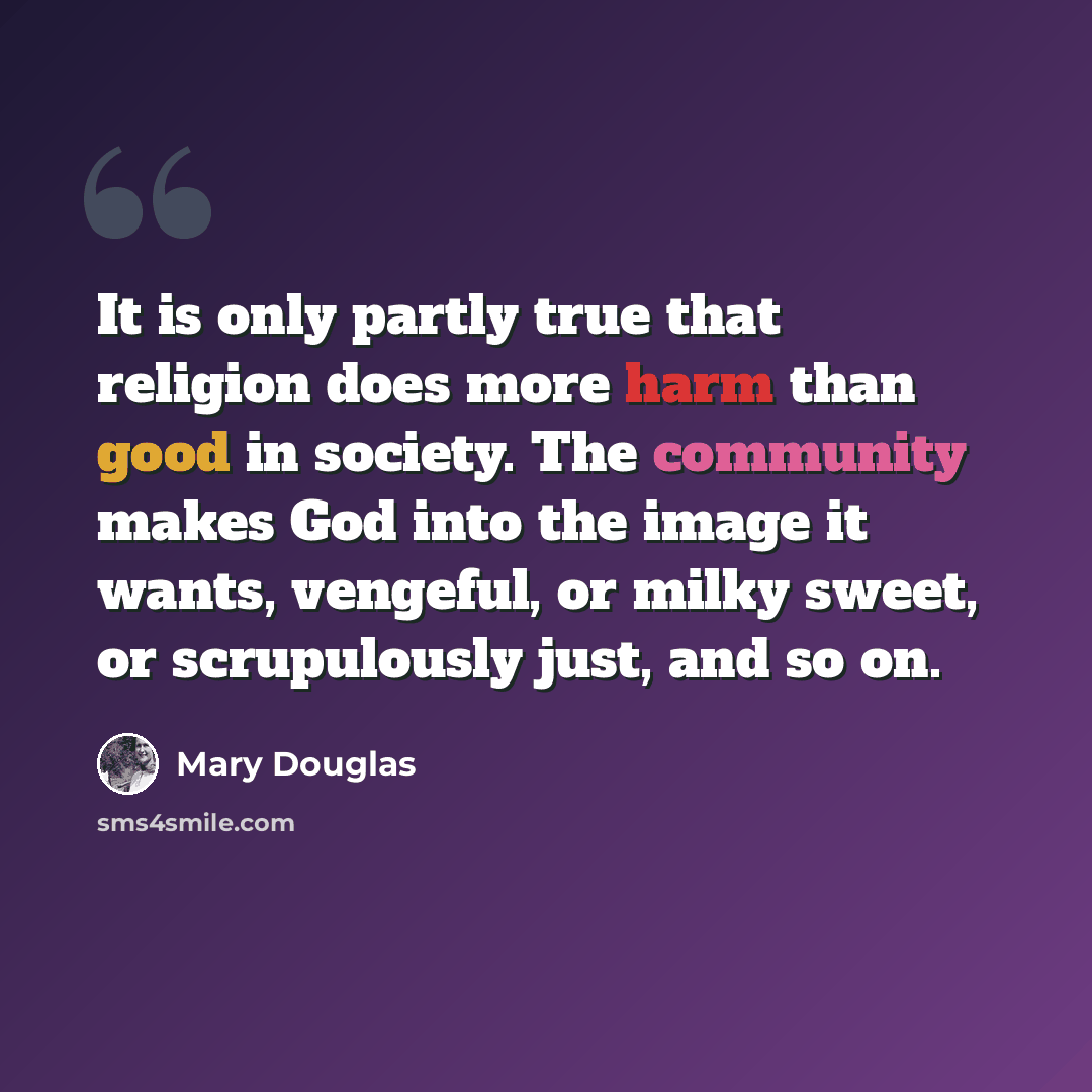 “It is only partly true that religion does more harm than good in society. The community makes God into the image it wants, vengeful, or milky sweet, or scrupulously just, and so on.” quote by Mary Douglas