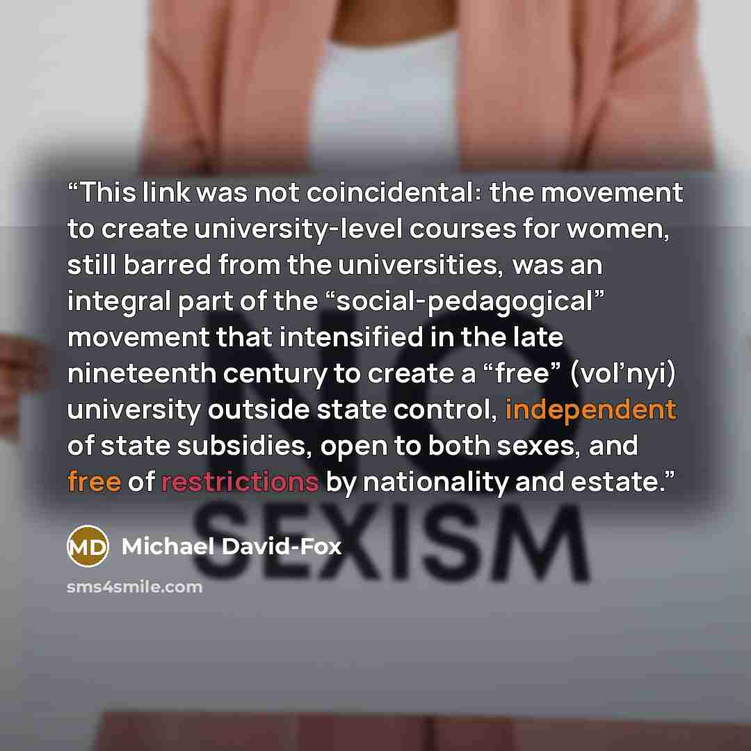 “This link was not coincidental: the movement to create university-level courses for women, still barred from the universities, was an integral part of the “social-pedagogical” movement that intensified in the late nineteenth century to create a “free” (vol’nyi) university outside state control…” quote by Michael David-Fox