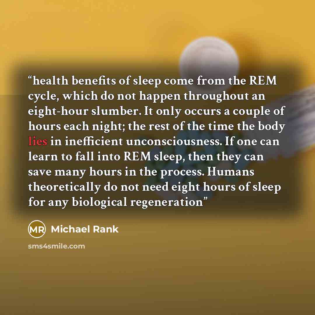 “health benefits of sleep come from the REM cycle, which do not happen throughout an eight-hour slumber. It only occurs a couple of hours each night; the rest of the time the body lies in inefficient unconsciousness. If one can learn to fall into REM sleep, then they can save many hours in the…” quote by Michael Rank