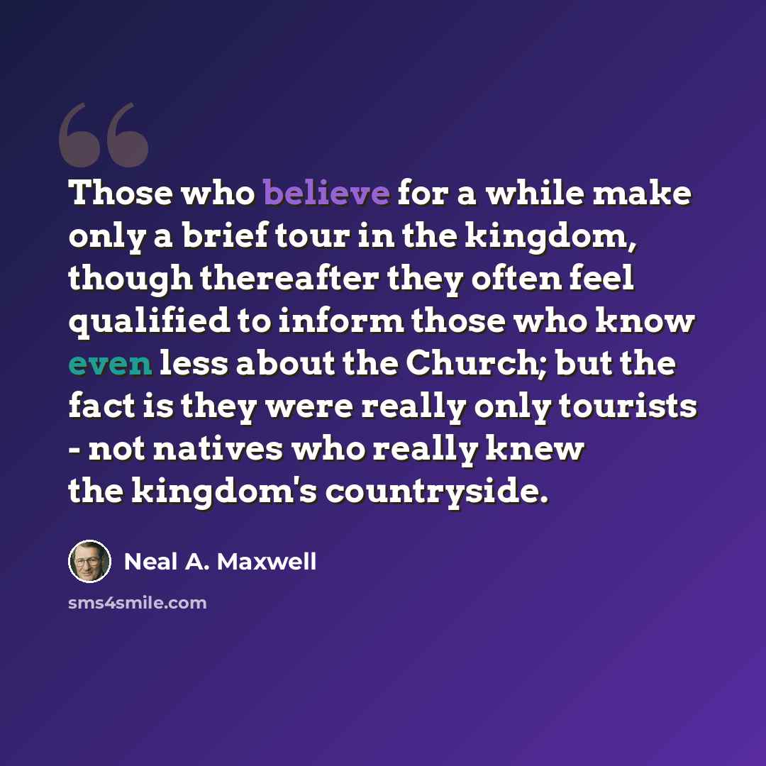 “Those who believe for a while make only a brief tour in the kingdom, though thereafter they often feel qualified to inform those who know even less about the Church; but the fact is they were really only tourists - not natives who really knew the kingdom's countryside.” quote by Neal A. Maxwell