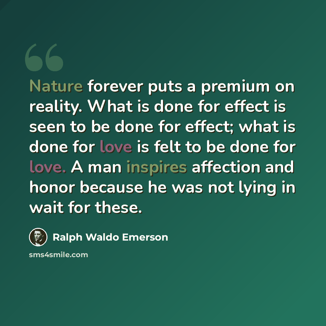 “Nature forever puts a premium on reality. What is done for effect is seen to be done for effect; what is done for love is felt to be done for love. A man inspires affection and honor because he was not lying in wait for these.” quote by Ralph Waldo Emerson