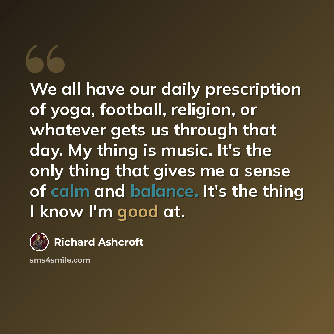 “We all have our daily prescription of yoga, football, religion, or whatever gets us through that day. My thing is music. It's the only thing that gives me a sense of calm and balance. It's the thing I know I'm good at.” quote by Richard Ashcroft