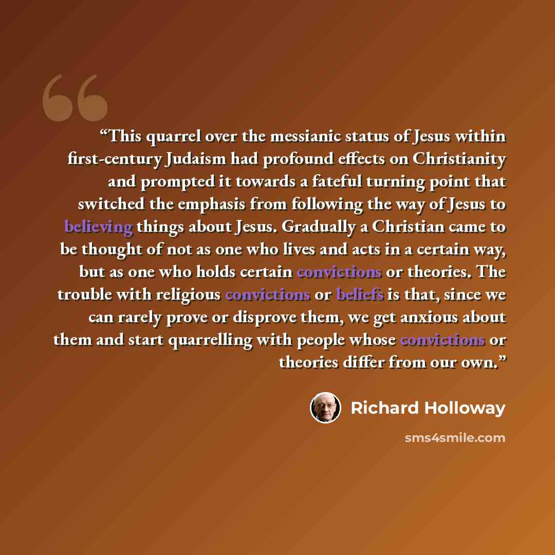 “This quarrel over the messianic status of Jesus within first-century Judaism had profound effects on Christianity and prompted it towards a fateful turning point that switched the emphasis from following the way of Jesus to believing things about Jesus. Gradually a Christian came to be thought of…” quote by Richard Holloway