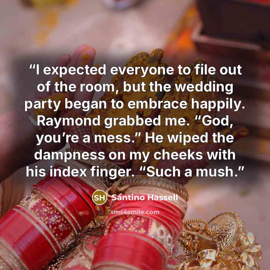 “I expected everyone to file out of the room, but the wedding party began to embrace happily. Raymond grabbed me. “God, you’re a mess.” He wiped the dampness on my cheeks with his index finger. “Such a mush.” quote by Santino Hassell