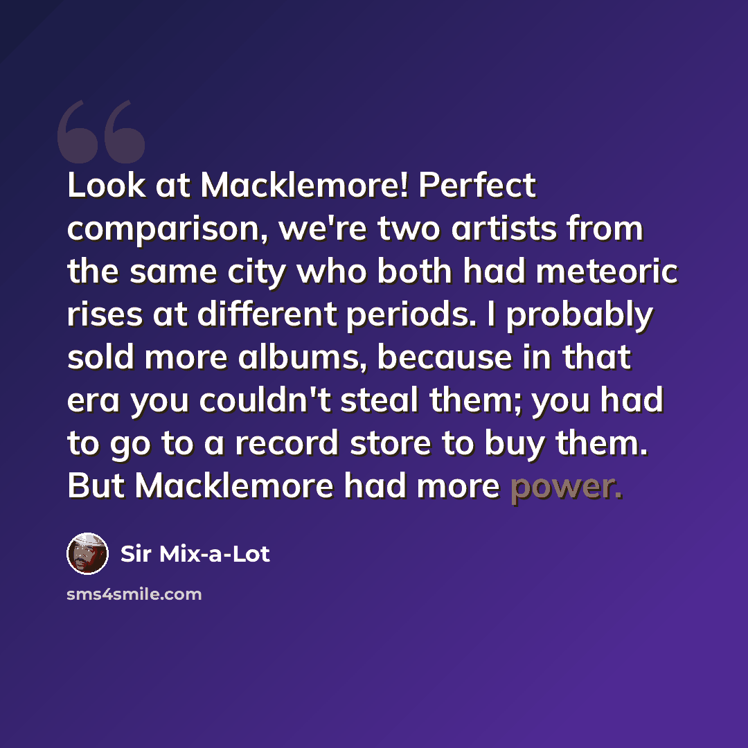 “Look at Macklemore! Perfect comparison, we're two artists from the same city who both had meteoric rises at different periods. I probably sold more albums, because in that era you couldn't steal them; you had to go to a record store to buy them. But Macklemore had more power.” quote by Sir Mix-a-Lot