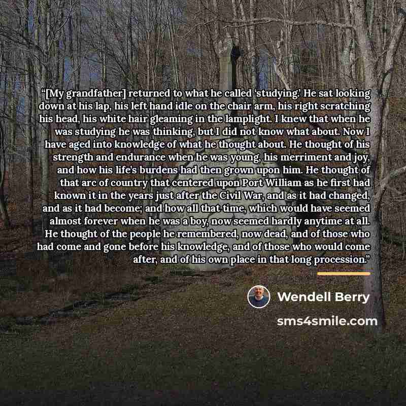 “[My grandfather] returned to what he called ‘studying.’ He sat looking down at his lap, his left hand idle on the chair arm, his right scratching his head, his white hair gleaming in the lamplight. I knew that when he was studying he was thinking, but I did not know what about. Now I have aged…” quote by Wendell Berry