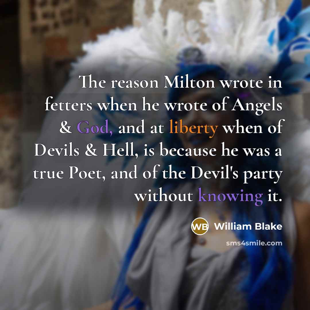 “The reason Milton wrote in fetters when he wrote of Angels & God, and at liberty when of Devils & Hell, is because he was a true Poet, and of the Devil's party without knowing it.” quote by William Blake