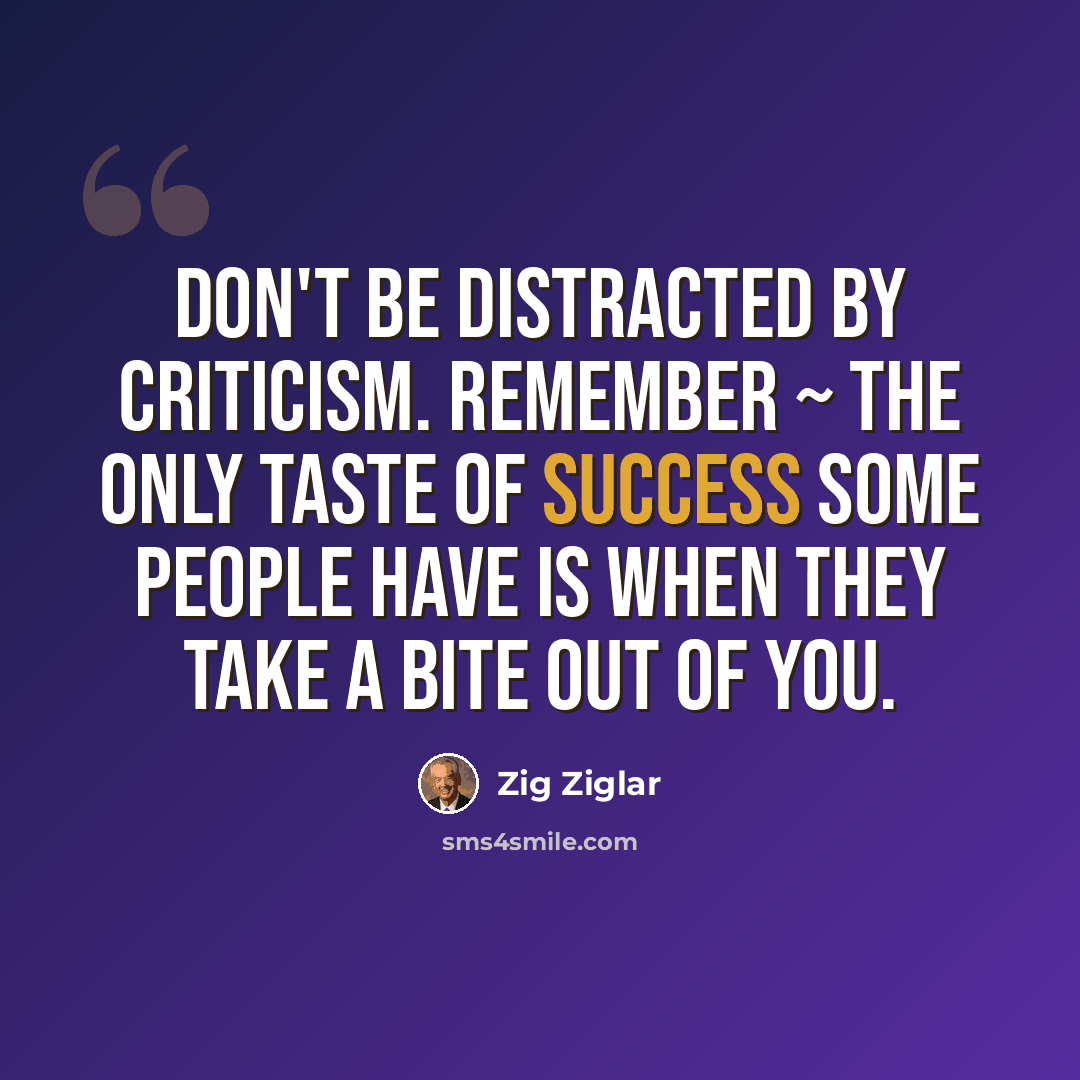 “Don't be distracted by criticism. Remember ~ the only taste of success some people have is when they take a bite out of you.” quote by Zig Ziglar
