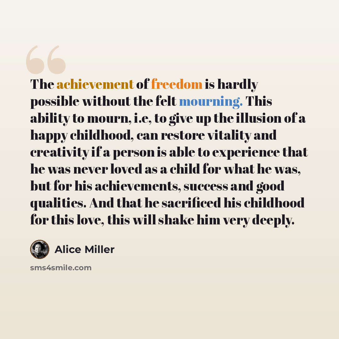 “The achievement of freedom is hardly possible without the felt mourning. This ability to mourn, i.e, to give up the illusion of a happy childhood, can restore vitality and creativity if a person is able to experience that he was never loved as a child for what he was, but for his achievements…” quote by Alice Miller