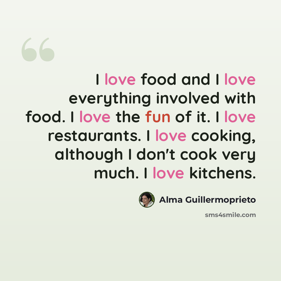 “I love food and I love everything involved with food. I love the fun of it. I love restaurants. I love cooking, although I don't cook very much. I love kitchens.” quote by Alma Guillermoprieto