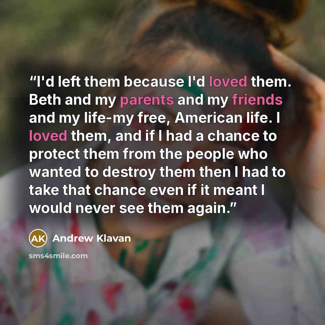 “I'd left them because I'd loved them. Beth and my parents and my friends and my life-my free, American life. I loved them, and if I had a chance to protect them from the people who wanted to destroy them then I had to take that chance even if it meant I would never see them again.” quote by Andrew Klavan