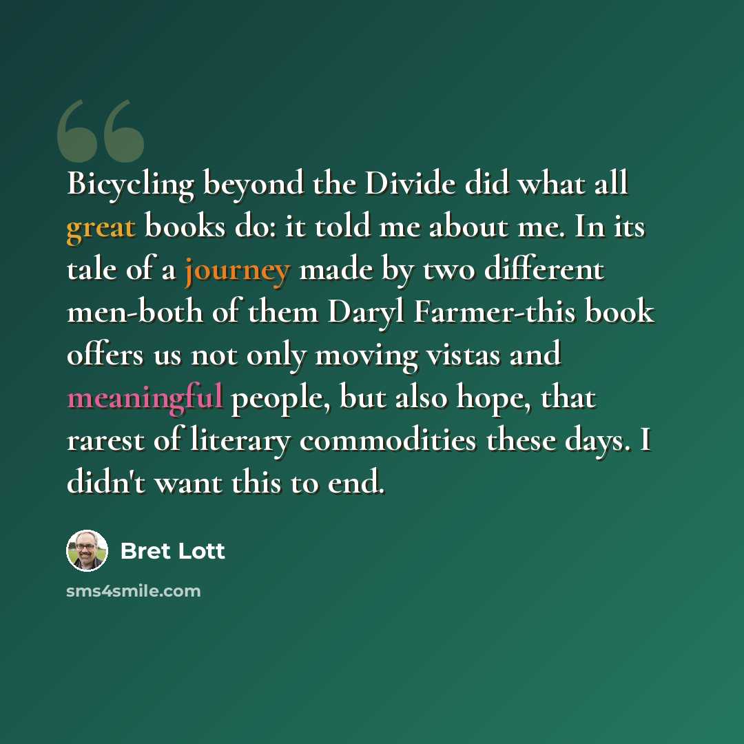 “Bicycling beyond the Divide did what all great books do: it told me about me. In its tale of a journey made by two different men-both of them Daryl Farmer-this book offers us not only moving vistas and meaningful people, but also hope, that rarest of literary commodities these days. I didn't want…” quote by Bret Lott