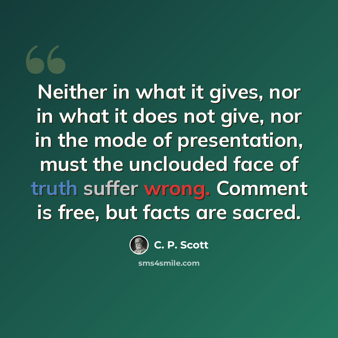 “Neither in what it gives, nor in what it does not give, nor in the mode of presentation, must the unclouded face of truth suffer wrong. Comment is free, but facts are sacred.” quote by C. P. Scott