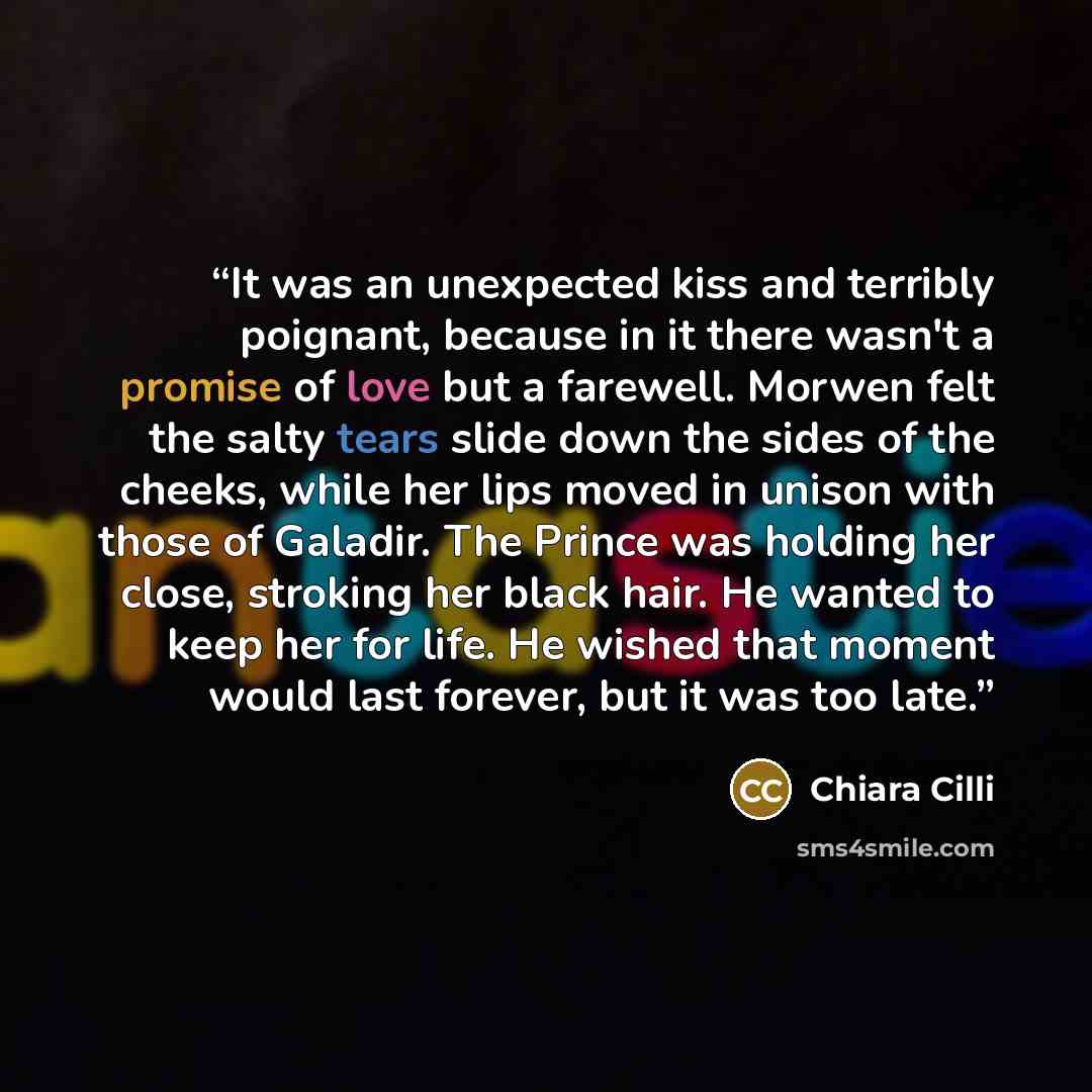 “It was an unexpected kiss and terribly poignant, because in it there wasn't a promise of love but a farewell. Morwen felt the salty tears slide down the sides of the cheeks, while her lips moved in unison with those of Galadir. The Prince was holding her close, stroking her black hair. He wanted…” quote by Chiara Cilli