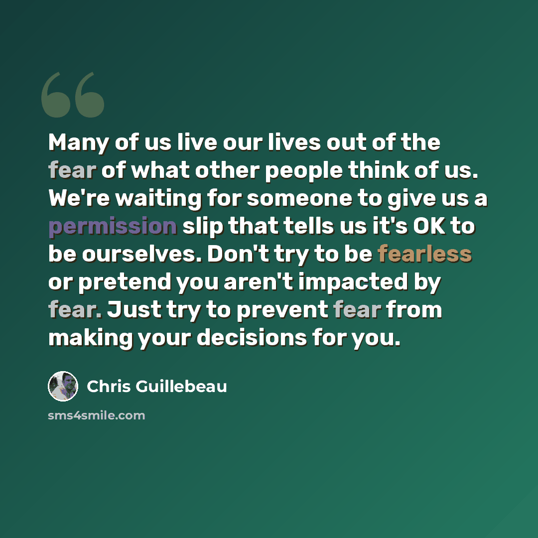 “Many of us live our lives out of the fear of what other people think of us. We're waiting for someone to give us a permission slip that tells us it's OK to be ourselves. Don't try to be fearless or pretend you aren't impacted by fear. Just try to prevent fear from making your decisions for you.” quote by Chris Guillebeau