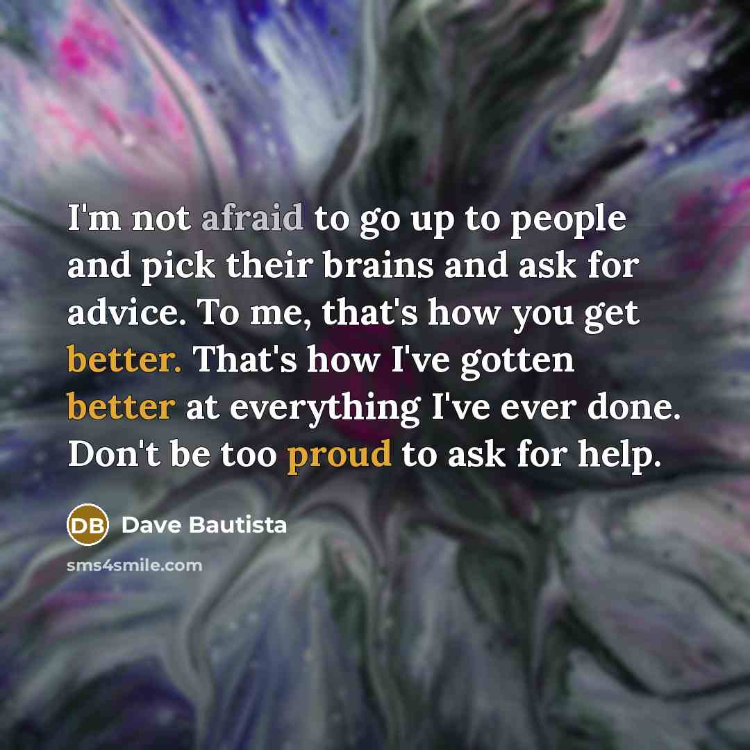 “I'm not afraid to go up to people and pick their brains and ask for advice. To me, that's how you get better. That's how I've gotten better at everything I've ever done. Don't be too proud to ask for help.” quote by Dave Bautista