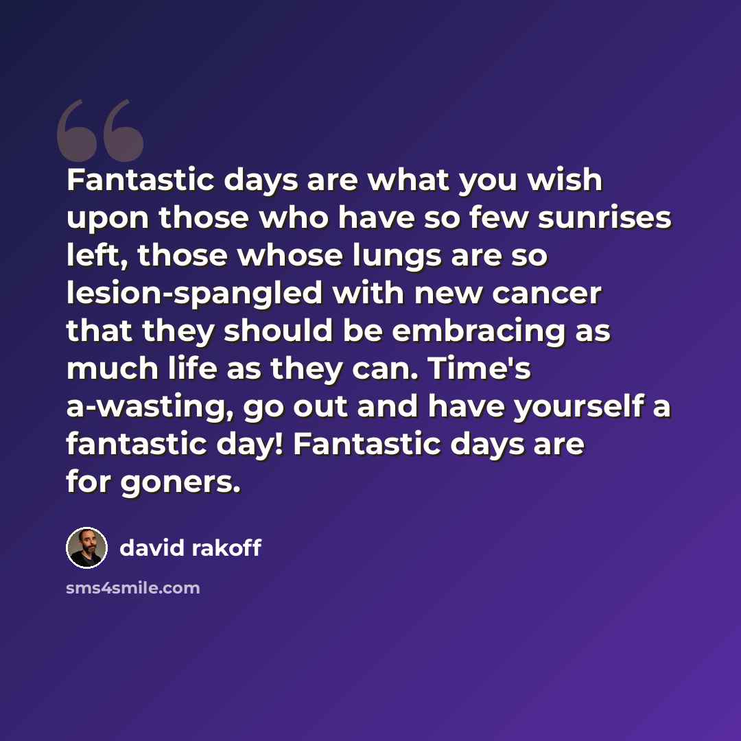 “Fantastic days are what you wish upon those who have so few sunrises left, those whose lungs are so lesion-spangled with new cancer that they should be embracing as much life as they can. Time's a-wasting, go out and have yourself a fantastic day! Fantastic days are for goners.” quote by David Rakoff