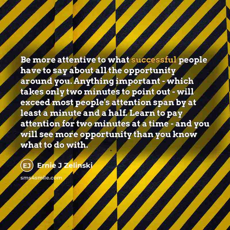 “Be more attentive to what successful people have to say about all the opportunity around you. Anything important - which takes only two minutes to point out - will exceed most people's attention span by at least a minute and a half. Learn to pay attention for two minutes at a time - and you will…” quote by Ernie J Zelinski