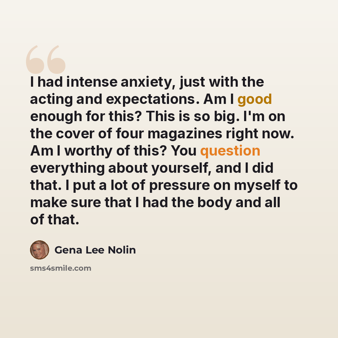 “I had intense anxiety, just with the acting and expectations. Am I good enough for this? This is so big. I'm on the cover of four magazines right now. Am I worthy of this? You question everything about yourself, and I did that. I put a lot of pressure on myself to make sure that I had the body and…” quote by Gena Lee Nolin
