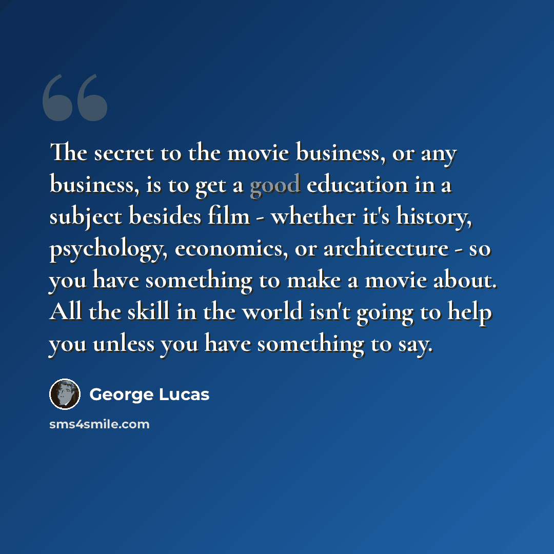 “The secret to the movie business, or any business, is to get a good education in a subject besides film - whether it's history, psychology, economics, or architecture - so you have something to make a movie about. All the skill in the world isn't going to help you unless you have something to say.” quote by George Lucas