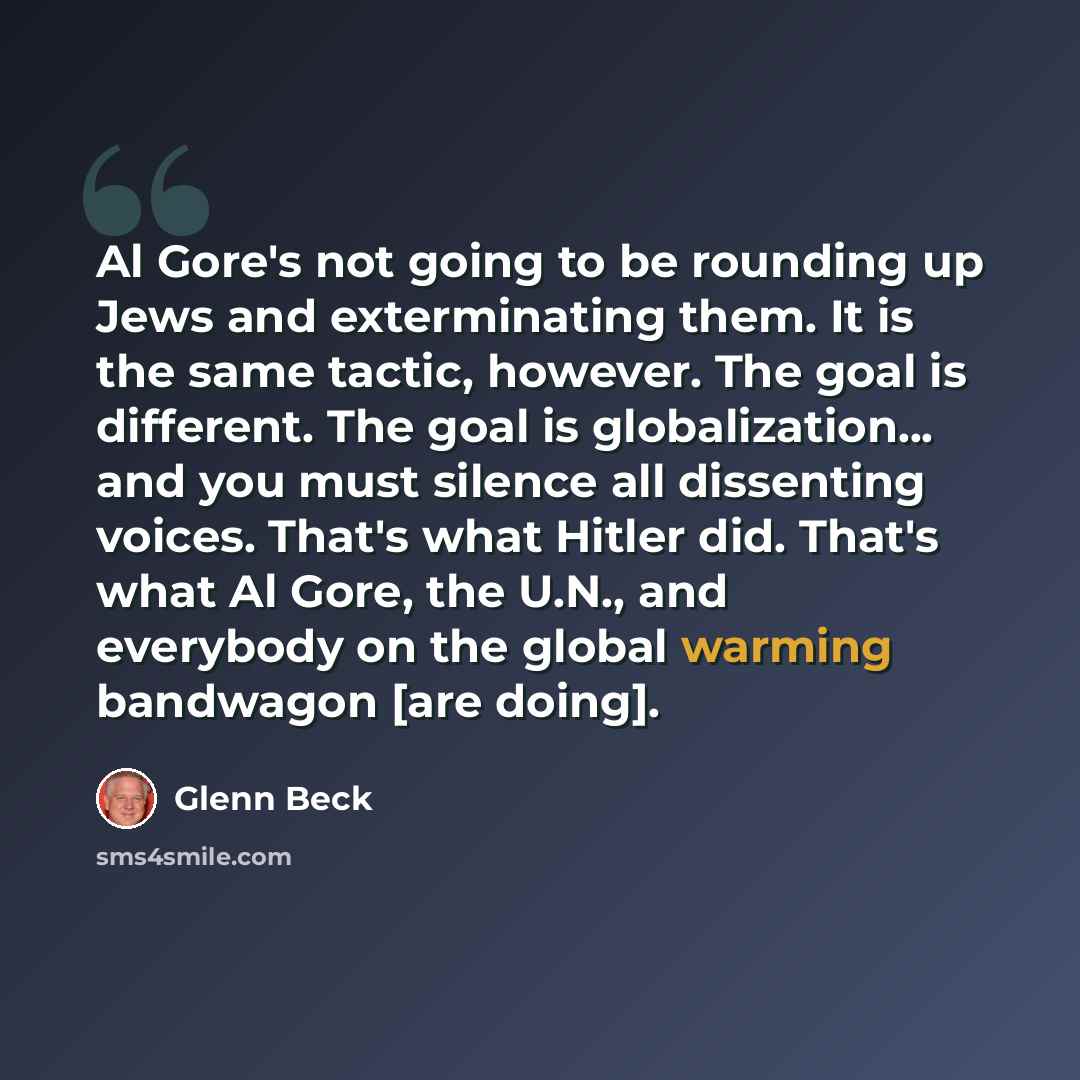 “Al Gore's not going to be rounding up Jews and exterminating them. It is the same tactic, however. The goal is different. The goal is globalization... and you must silence all dissenting voices. That's what Hitler did. That's what Al Gore, the U.N., and everybody on the global warming bandwagon…” quote by Glenn Beck