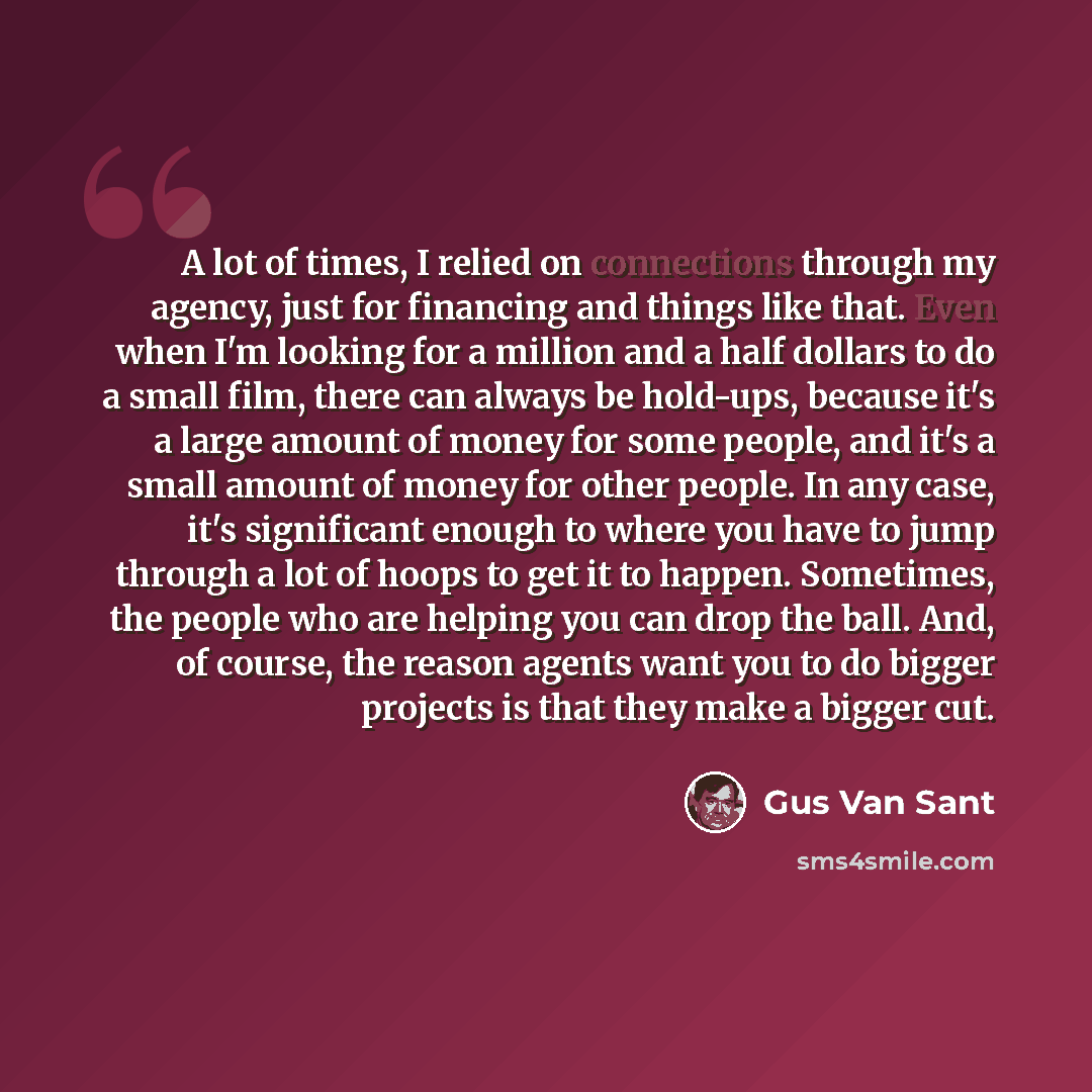 “A lot of times, I relied on connections through my agency, just for financing and things like that. Even when I'm looking for a million and a half dollars to do a small film, there can always be hold-ups, because it's a large amount of money for some people, and it's a small amount of money for…” quote by Gus Van Sant