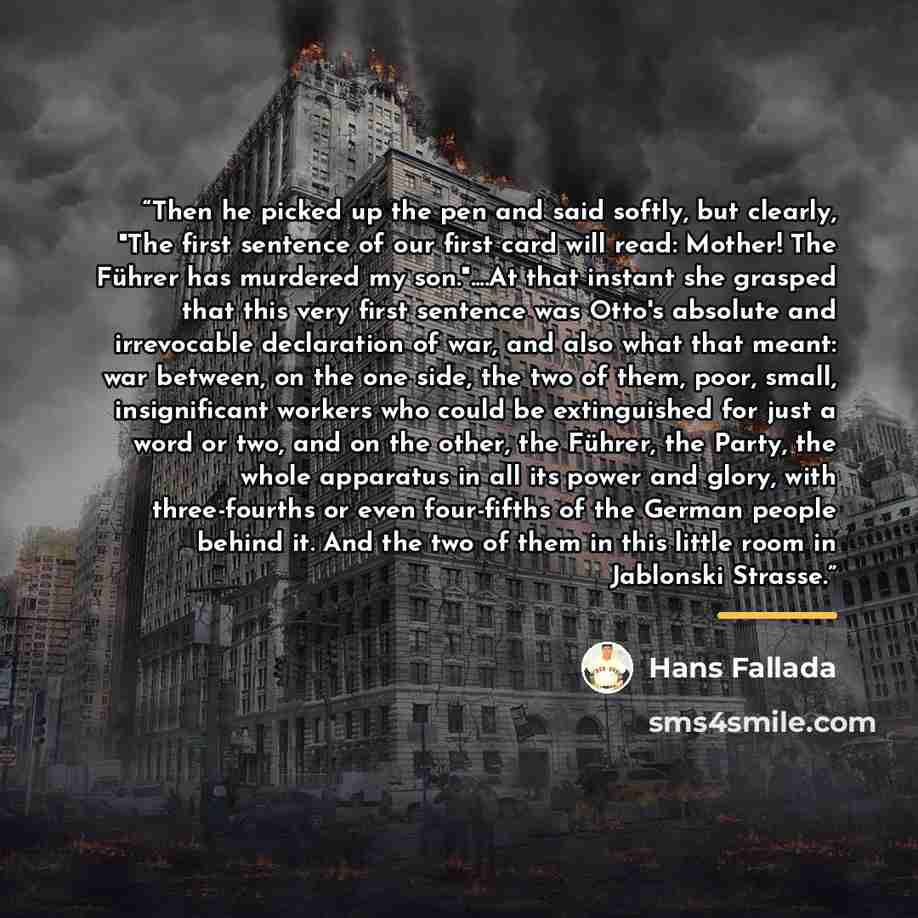 “Then he picked up the pen and said softly, but clearly, "The first sentence of our first card will read: Mother! The Führer has murdered my son."…At that instant she grasped that this very first sentence was Otto's absolute and irrevocable declaration of war, and also what that meant: war between…” quote by Hans Fallada