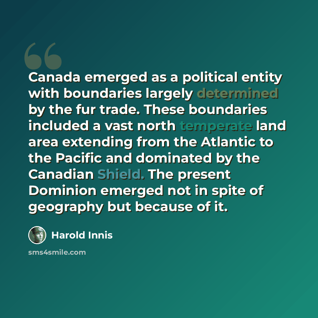 “Canada emerged as a political entity with boundaries largely determined by the fur trade. These boundaries included a vast north temperate land area extending from the Atlantic to the Pacific and dominated by the Canadian Shield. The present Dominion emerged not in spite of geography but because…” quote by Harold Innis