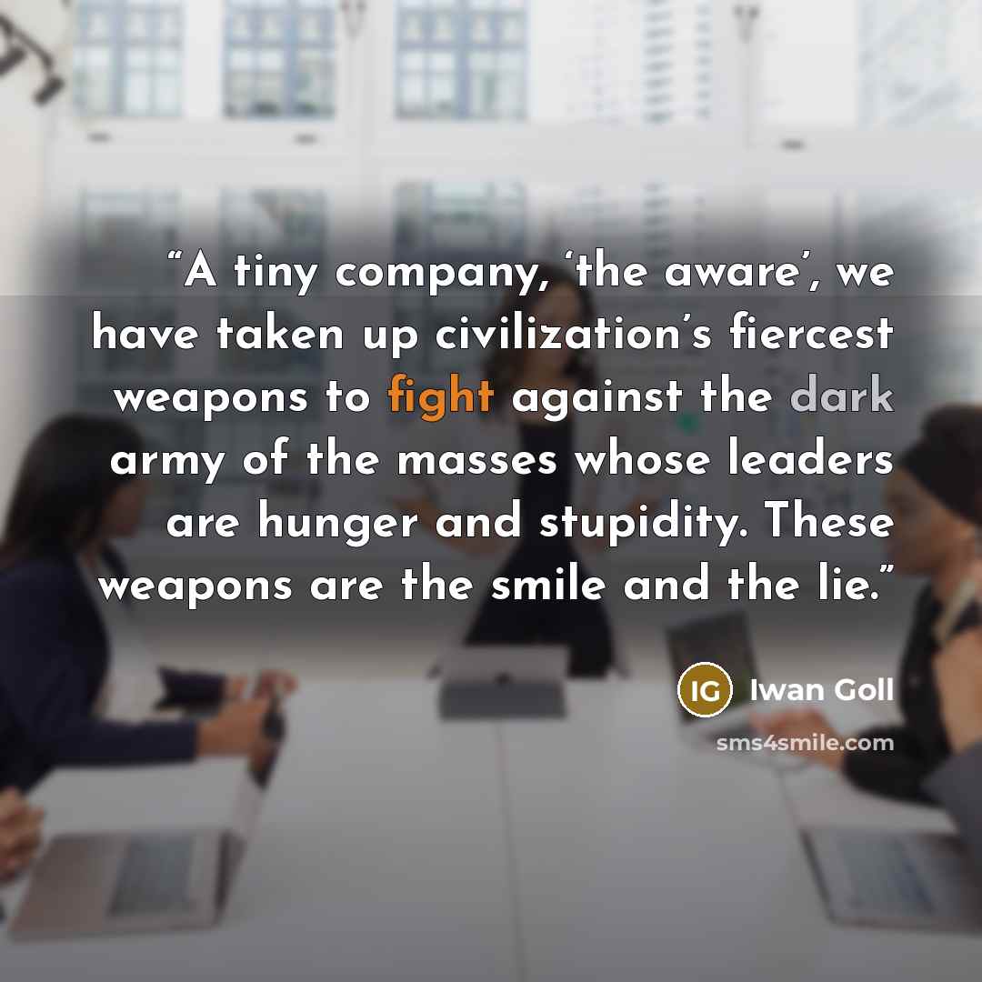“A tiny company, ‘the aware’, we have taken up civilization’s fiercest weapons to fight against the dark army of the masses whose leaders are hunger and stupidity. These weapons are the smile and the lie.” quote by Iwan Goll