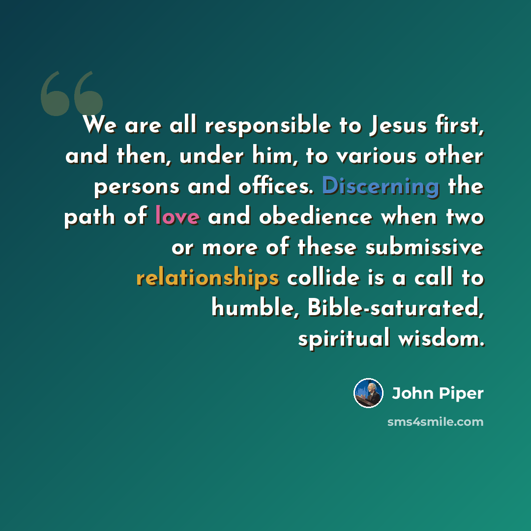 “We are all responsible to Jesus first, and then, under him, to various other persons and offices. Discerning the path of love and obedience when two or more of these submissive relationships collide is a call to humble, Bible-saturated, spiritual wisdom.” quote by John Piper