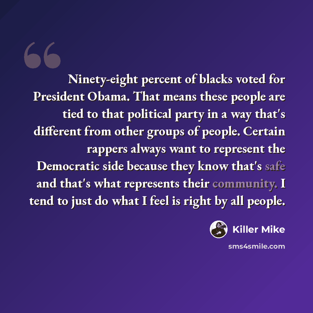 “Ninety-eight percent of blacks voted for President Obama. That means these people are tied to that political party in a way that's different from other groups of people. Certain rappers always want to represent the Democratic side because they know that's safe and that's what represents their…” quote by Killer Mike