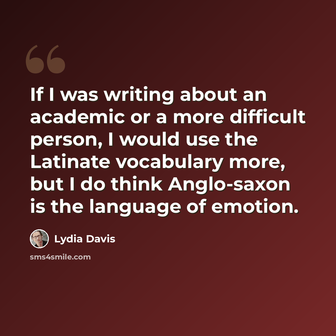 “If I was writing about an academic or a more difficult person, I would use the Latinate vocabulary more, but I do think Anglo-saxon is the language of emotion.” quote by Lydia Davis