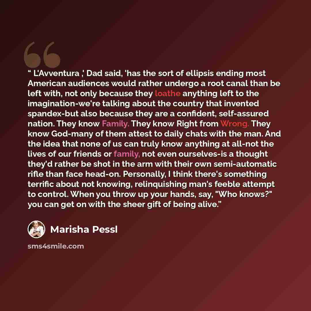 “L'Avventura ,' Dad said, 'has the sort of ellipsis ending most American audiences would rather undergo a root canal than be left with, not only because they loathe anything left to the imagination-we're talking about the country that invented spandex-but also because they are a confident…” quote by Marisha Pessl