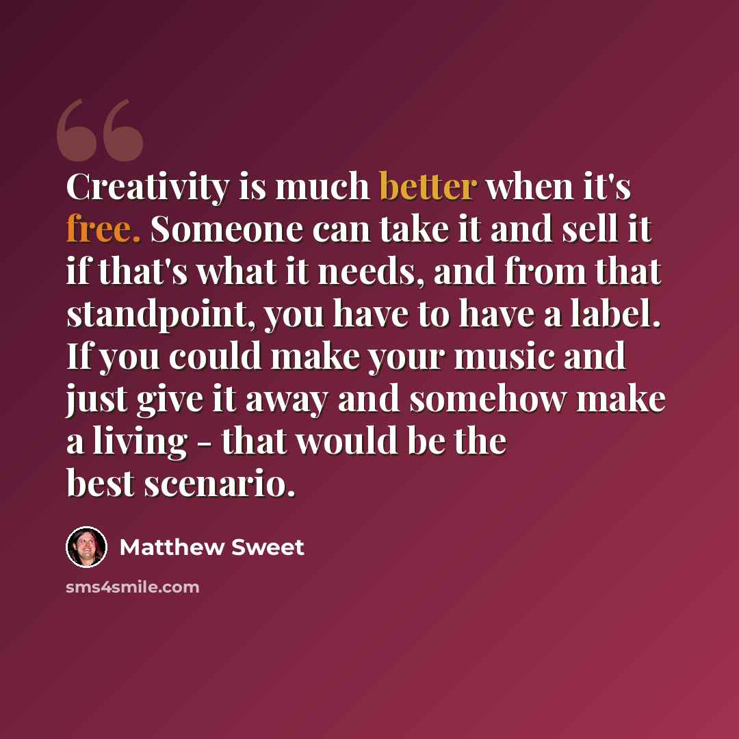 “Creativity is much better when it's free. Someone can take it and sell it if that's what it needs, and from that standpoint, you have to have a label. If you could make your music and just give it away and somehow make a living - that would be the best scenario.” quote by Matthew Sweet
