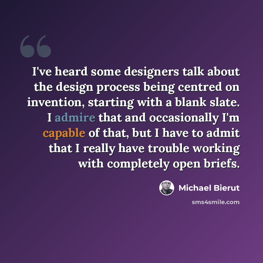 “I've heard some designers talk about the design process being centred on invention, starting with a blank slate. I admire that and occasionally I'm capable of that, but I have to admit that I really have trouble working with completely open briefs.” quote by Michael Bierut