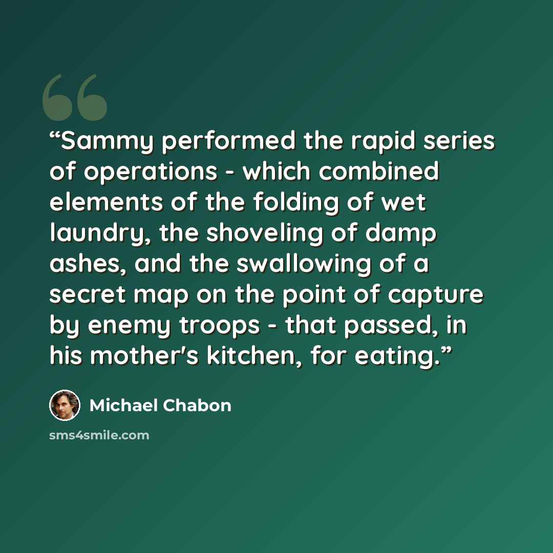 “Sammy performed the rapid series of operations - which combined elements of the folding of wet laundry, the shoveling of damp ashes, and the swallowing of a secret map on the point of capture by enemy troops - that passed, in his mother's kitchen, for eating.” quote by Michael Chabon